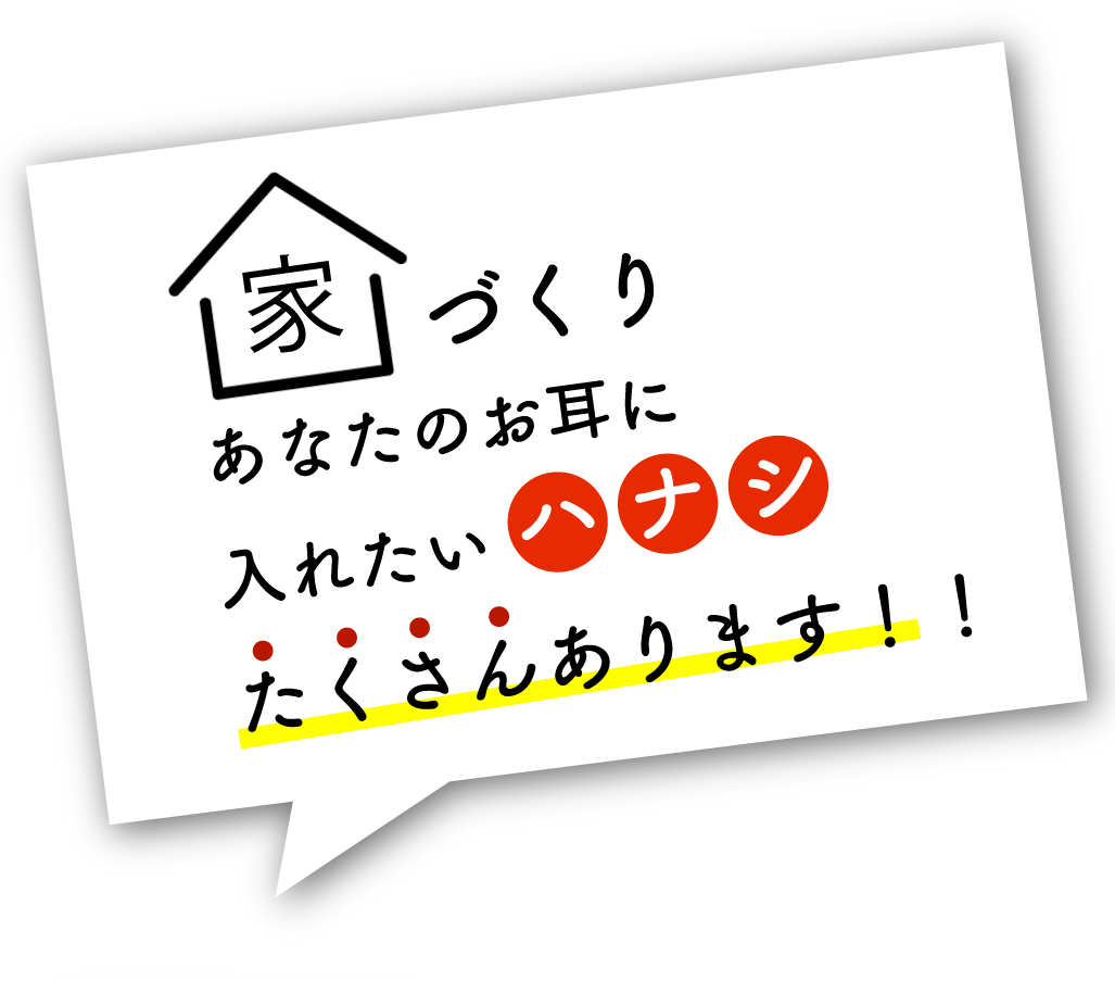 家づくりあなたのお耳に入れたいハナシたくさんあります！