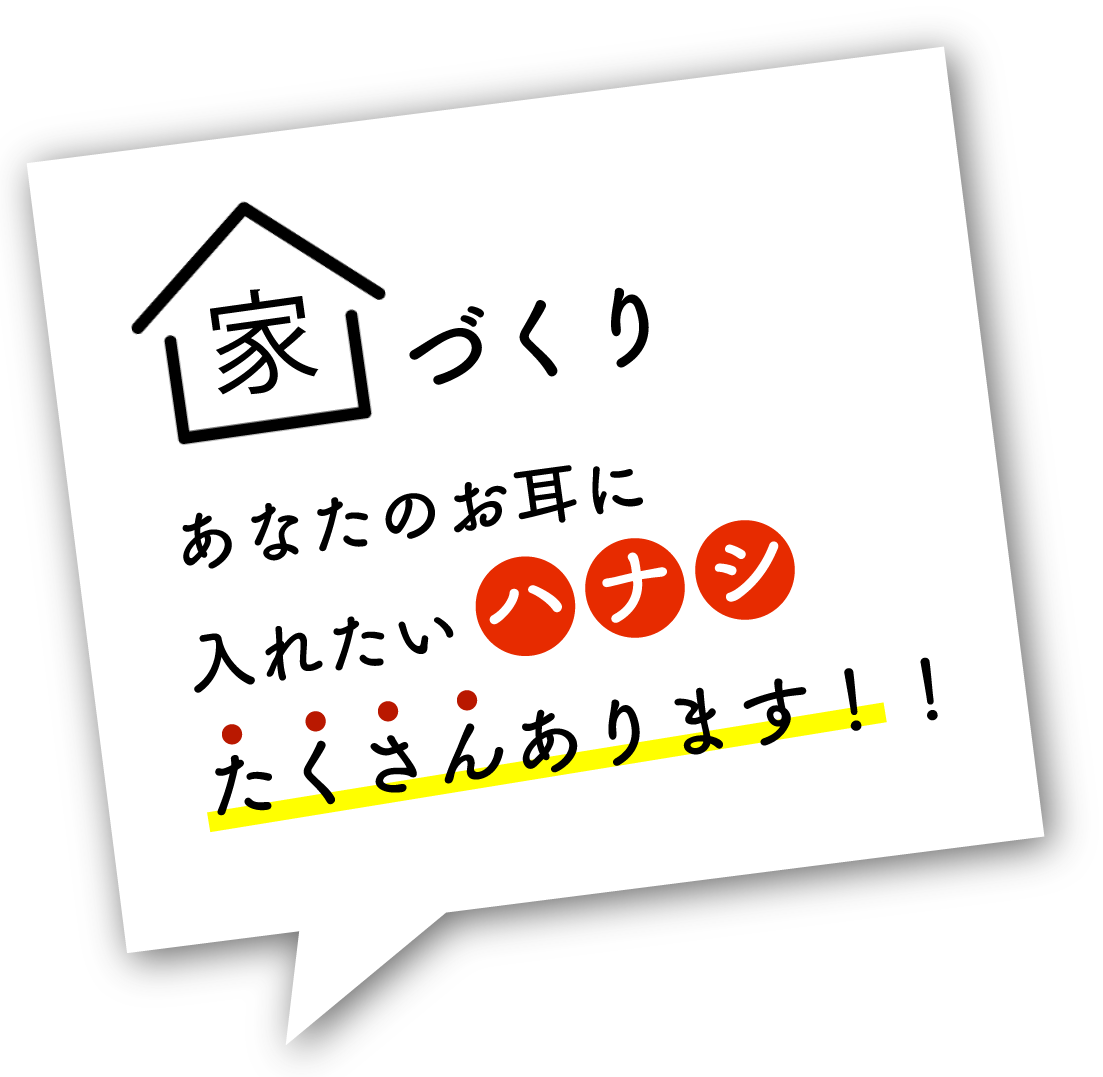 家づくりあなたのお耳に入れたいハナシたくさんあります！
